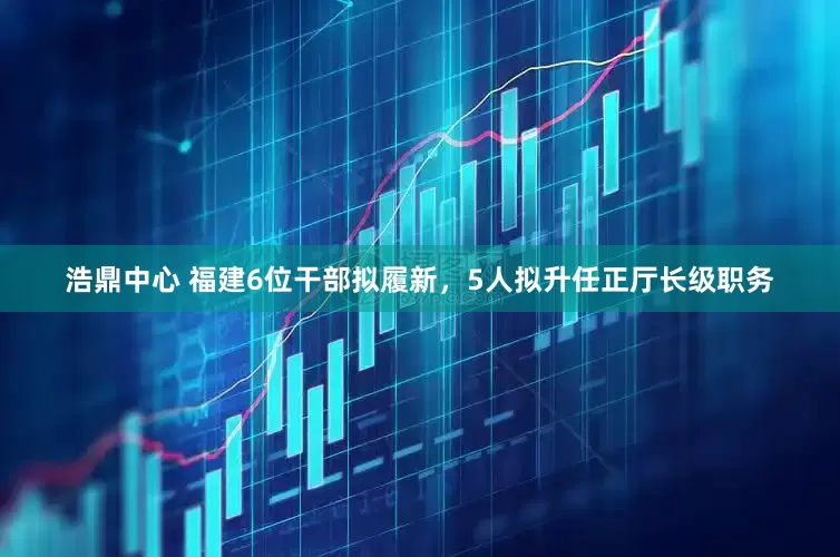浩鼎中心 福建6位干部拟履新，5人拟升任正厅长级职务