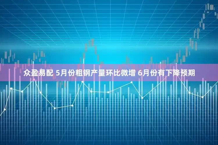 众盈易配 5月份粗钢产量环比微增 6月份有下降预期