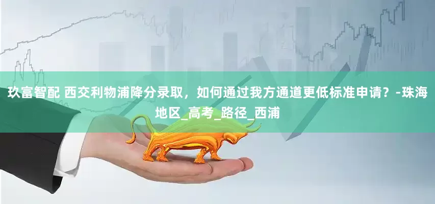 玖富智配 西交利物浦降分录取，如何通过我方通道更低标准申请？-珠海地区_高考_路径_西浦