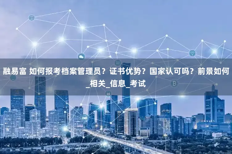 融易富 如何报考档案管理员？证书优势？国家认可吗？前景如何_相关_信息_考试