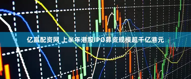 亿赢配资网 上半年港股IPO募资规模超千亿港元