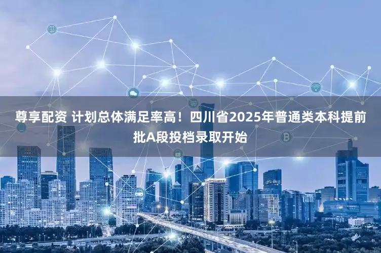 尊享配资 计划总体满足率高！四川省2025年普通类本科提前批A段投档录取开始