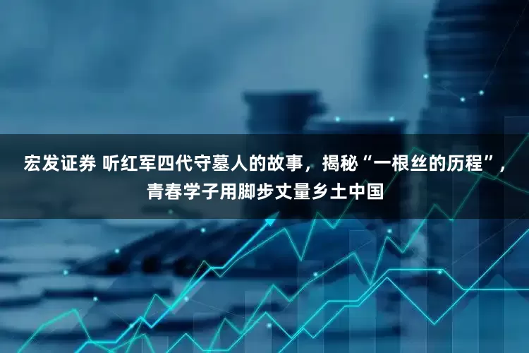 宏发证券 听红军四代守墓人的故事，揭秘“一根丝的历程”，青春学子用脚步丈量乡土中国