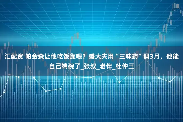 汇配资 帕金森让他吃饭靠喂？盛大夫用“三味药”调3月，他能自己端碗了_张叔_老伴_杜仲三