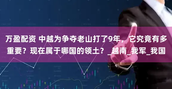 万盈配资 中越为争夺老山打了9年，它究竟有多重要？现在属于哪国的领土？_越南_我军_我国