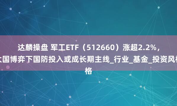 达麟操盘 军工ETF（512660）涨超2.2%，大国博弈下国防投入或成长期主线_行业_基金_投资风格