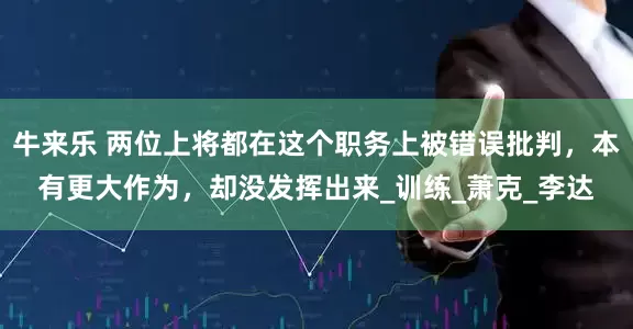 牛来乐 两位上将都在这个职务上被错误批判，本有更大作为，却没发挥出来_训练_萧克_李达