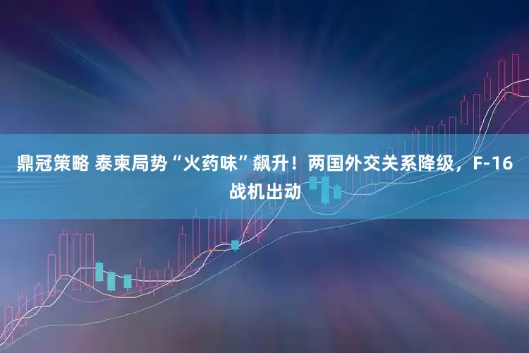 鼎冠策略 泰柬局势“火药味”飙升！两国外交关系降级，F-16战机出动