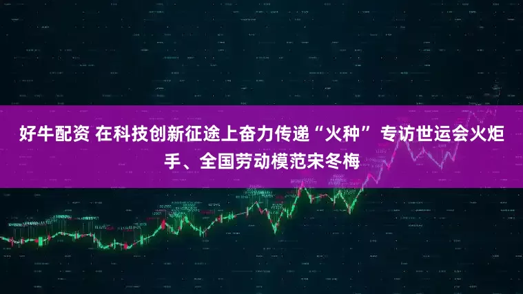 好牛配资 在科技创新征途上奋力传递“火种” 专访世运会火炬手、全国劳动模范宋冬梅