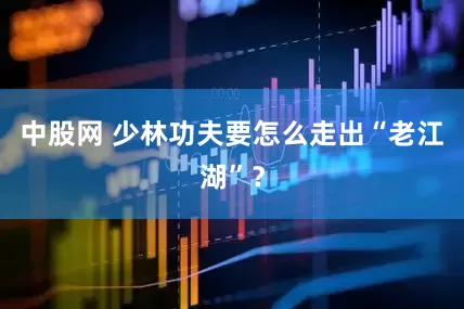 中股网 少林功夫要怎么走出“老江湖”？