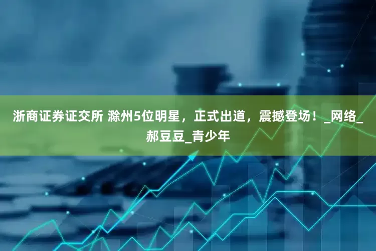 浙商证券证交所 滁州5位明星，正式出道，震撼登场！_网络_郝豆豆_青少年