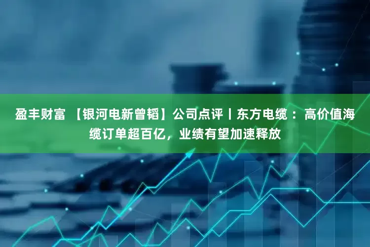 盈丰财富 【银河电新曾韬】公司点评丨东方电缆 ：高价值海缆订单超百亿，业绩有望加速释放