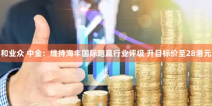 和业众 中金：维持海丰国际跑赢行业评级 升目标价至28港元