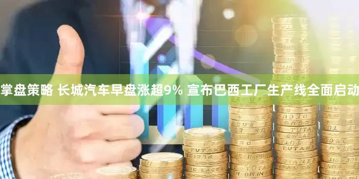 掌盘策略 长城汽车早盘涨超9% 宣布巴西工厂生产线全面启动