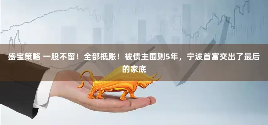 盛宝策略 一股不留！全部抵账！被债主围剿5年，宁波首富交出了最后的家底