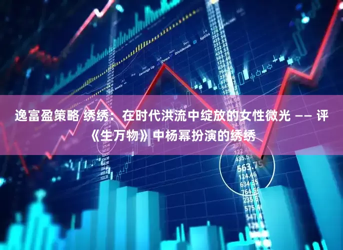 逸富盈策略 绣绣：在时代洪流中绽放的女性微光 —— 评《生万物》中杨幂扮演的绣绣