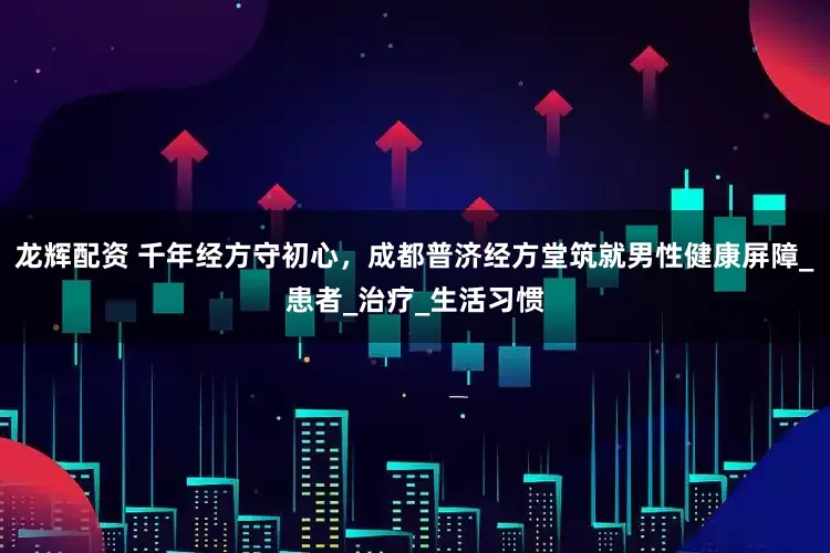 龙辉配资 千年经方守初心，成都普济经方堂筑就男性健康屏障_患者_治疗_生活习惯
