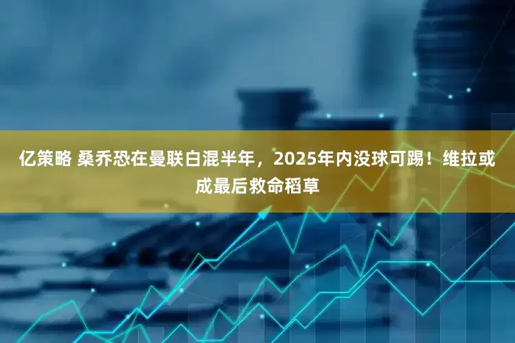 亿策略 桑乔恐在曼联白混半年，2025年内没球可踢！维拉或成最后救命稻草