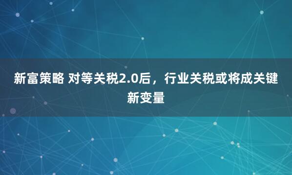 新富策略 对等关税2.0后，行业关税或将成关键新变量