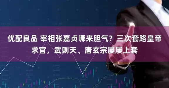 优配良品 宰相张嘉贞哪来胆气？三次套路皇帝求官，武则天、唐玄宗屡屡上套