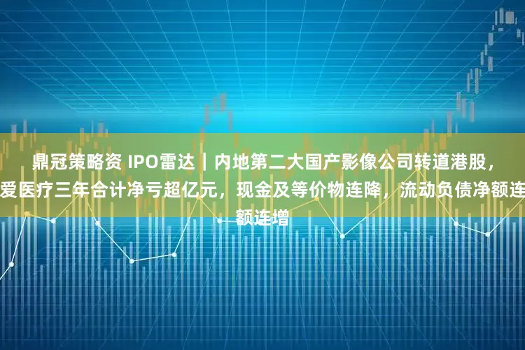 鼎冠策略资 IPO雷达｜内地第二大国产影像公司转道港股，普爱医疗三年合计净亏超亿元，现金及等价物连降，流动负债净额连增