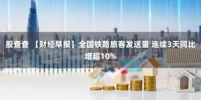 股查查 【财经早报】全国铁路旅客发送量 连续3天同比增超10%
