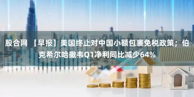 股合网 【早报】美国终止对中国小额包裹免税政策；伯克希尔哈撒韦Q1净利同比减少64%
