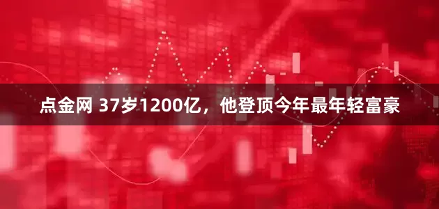 点金网 37岁1200亿，他登顶今年最年轻富豪