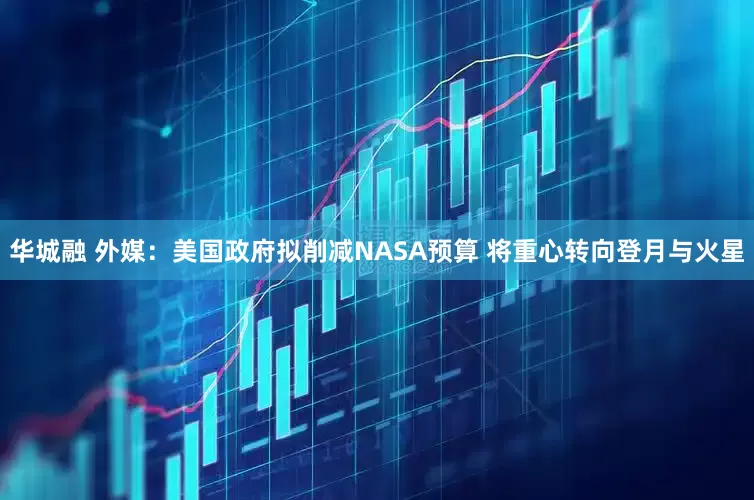 华城融 外媒：美国政府拟削减NASA预算 将重心转向登月与火星