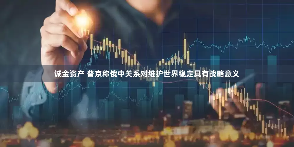 诚金资产 普京称俄中关系对维护世界稳定具有战略意义