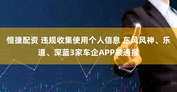 恒捷配资 违规收集使用个人信息 东风风神、乐道、深蓝3家车企APP被通报