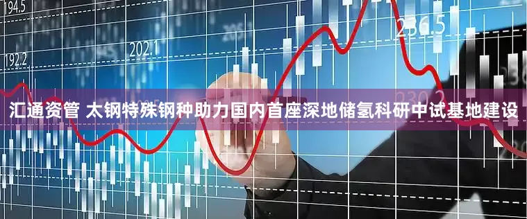 汇通资管 太钢特殊钢种助力国内首座深地储氢科研中试基地建设