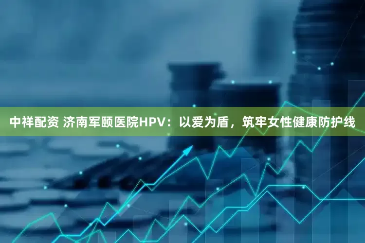 中祥配资 济南军颐医院HPV：以爱为盾，筑牢女性健康防护线