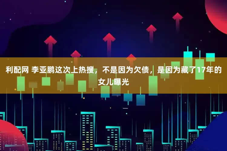 利配网 李亚鹏这次上热搜，不是因为欠债，是因为藏了17年的女儿曝光
