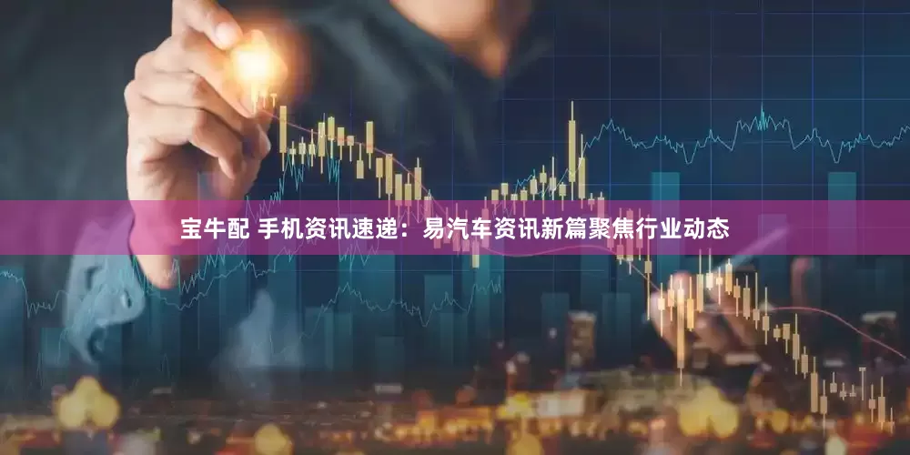 宝牛配 手机资讯速递：易汽车资讯新篇聚焦行业动态