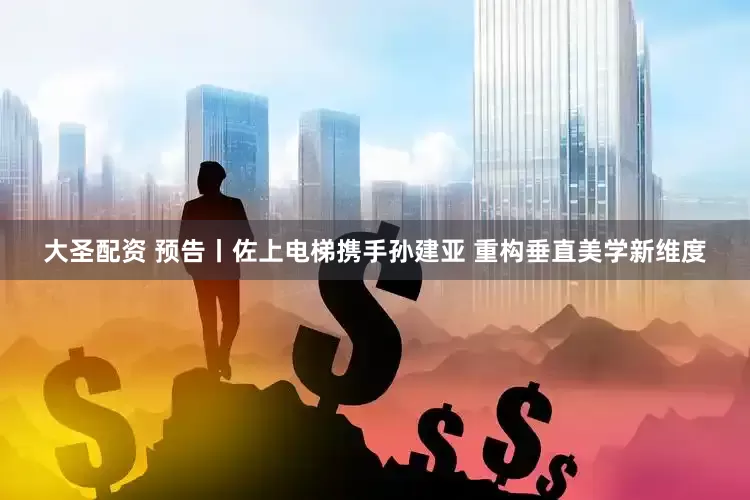 大圣配资 预告丨佐上电梯携手孙建亚 重构垂直美学新维度