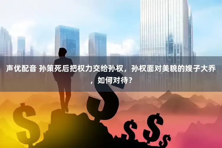 声优配音 孙策死后把权力交给孙权，孙权面对美貌的嫂子大乔，如何对待？