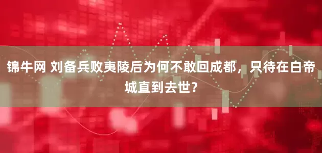 锦牛网 刘备兵败夷陵后为何不敢回成都，只待在白帝城直到去世？