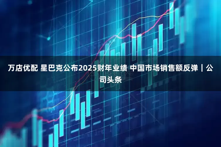 万店优配 星巴克公布2025财年业绩 中国市场销售额反弹｜公司头条