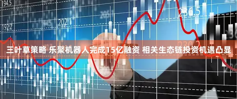 三叶草策略 乐聚机器人完成15亿融资 相关生态链投资机遇凸显